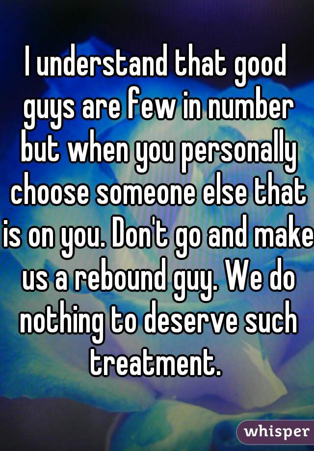 I understand that good guys are few in number but when you personally choose someone else that is on you. Don't go and make us a rebound guy. We do nothing to deserve such treatment. 