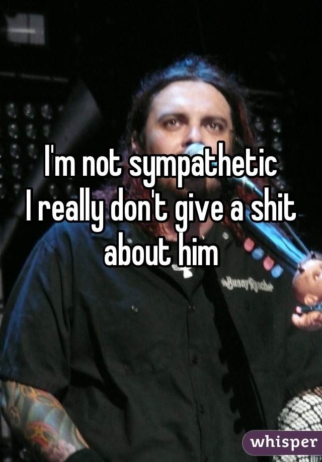 I'm not sympathetic 
I really don't give a shit about him
