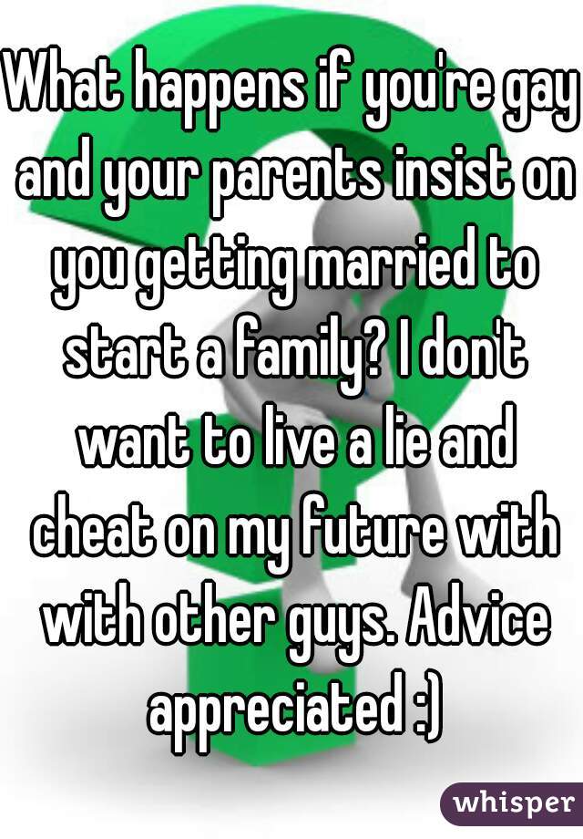 What happens if you're gay and your parents insist on you getting married to start a family? I don't want to live a lie and cheat on my future with with other guys. Advice appreciated :)