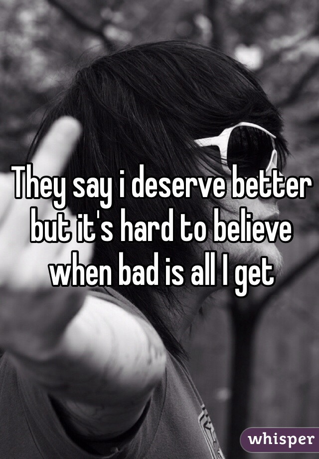 They say i deserve better but it's hard to believe when bad is all I get