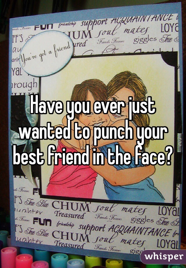 Have you ever just wanted to punch your best friend in the face? 