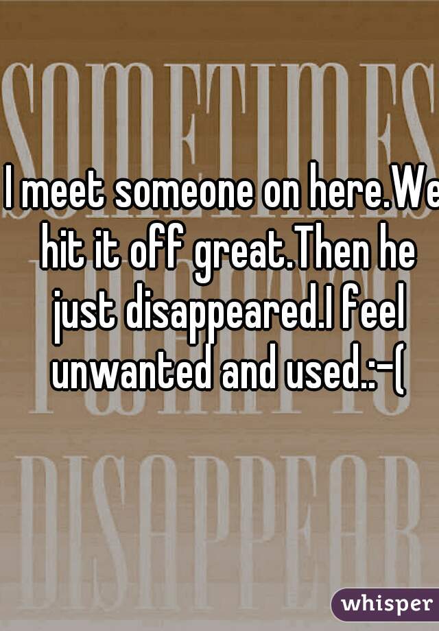 I meet someone on here.We hit it off great.Then he just disappeared.I feel unwanted and used.:-(