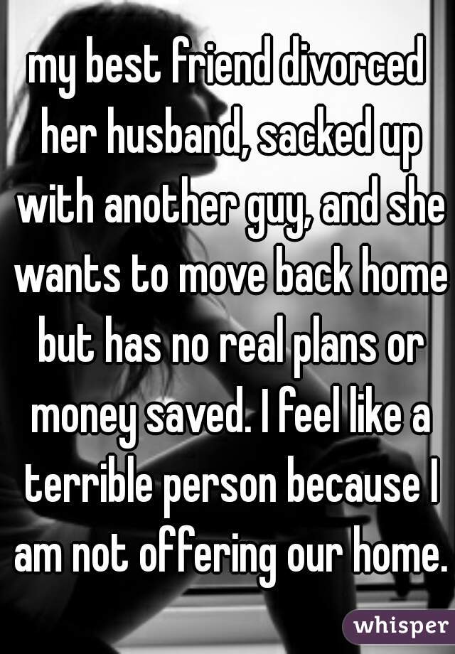 my best friend divorced her husband, sacked up with another guy, and she wants to move back home but has no real plans or money saved. I feel like a terrible person because I am not offering our home.