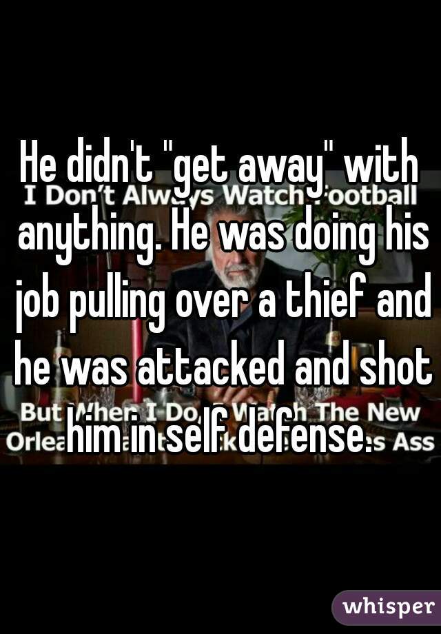 He didn't "get away" with anything. He was doing his job pulling over a thief and he was attacked and shot him in self defense. 