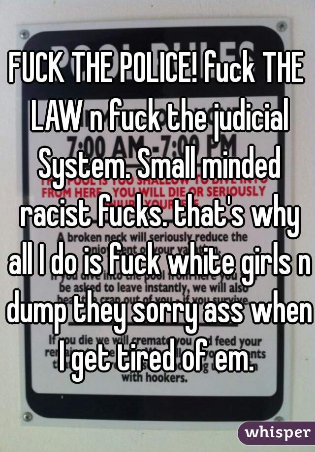 FUCK THE POLICE! fuck THE LAW n fuck the judicial System. Small minded racist fucks. that's why all I do is fuck white girls n dump they sorry ass when I get tired of em. 