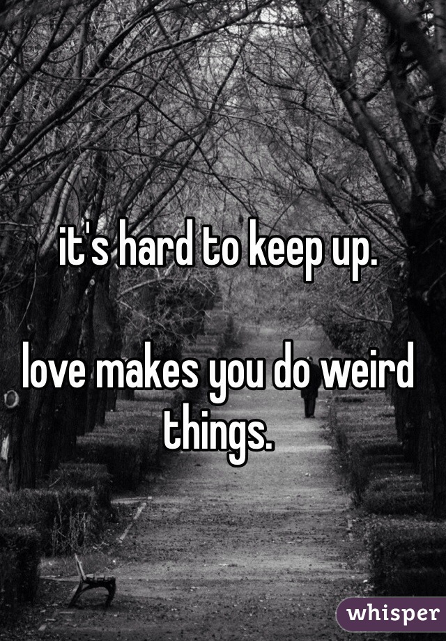 it's hard to keep up.

love makes you do weird things.