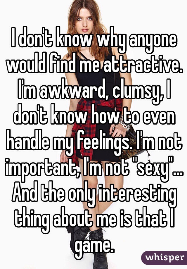 I don't know why anyone would find me attractive. I'm awkward, clumsy, I don't know how to even handle my feelings. I'm not important, I'm not "sexy"... And the only interesting thing about me is that I game. 