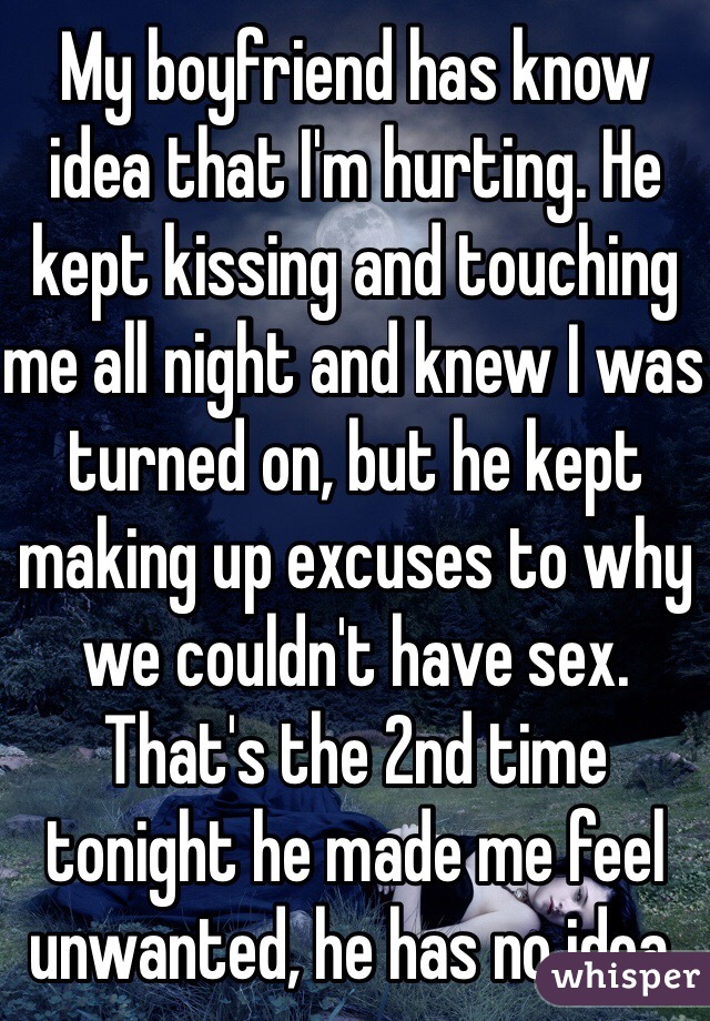 My boyfriend has know idea that I'm hurting. He kept kissing and touching me all night and knew I was turned on, but he kept making up excuses to why we couldn't have sex. That's the 2nd time tonight he made me feel unwanted, he has no idea.