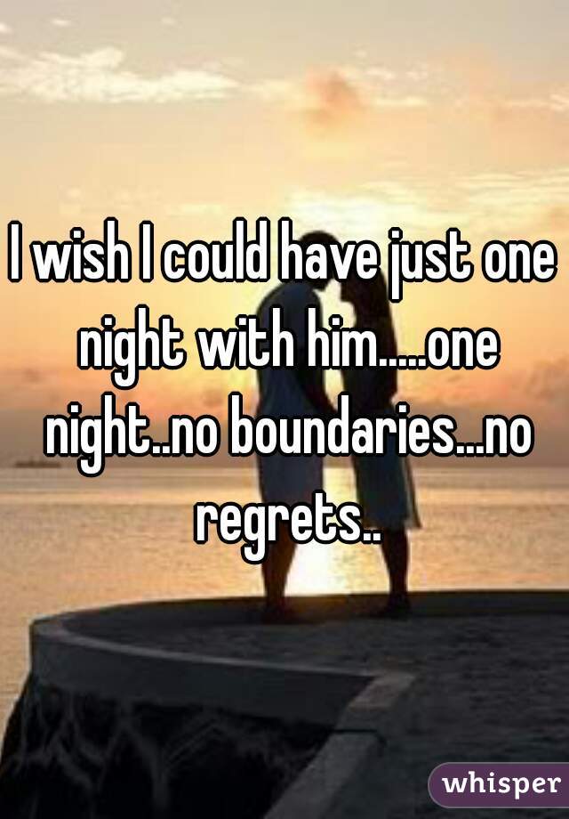 I wish I could have just one night with him.....one night..no boundaries...no regrets..