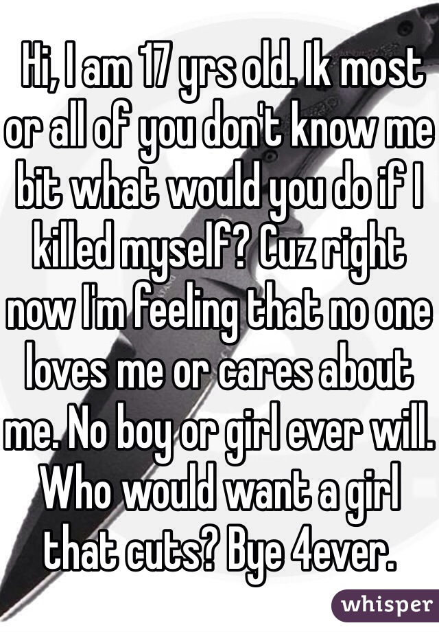  Hi, I am 17 yrs old. Ik most or all of you don't know me bit what would you do if I killed myself? Cuz right now I'm feeling that no one loves me or cares about me. No boy or girl ever will. Who would want a girl that cuts? Bye 4ever.