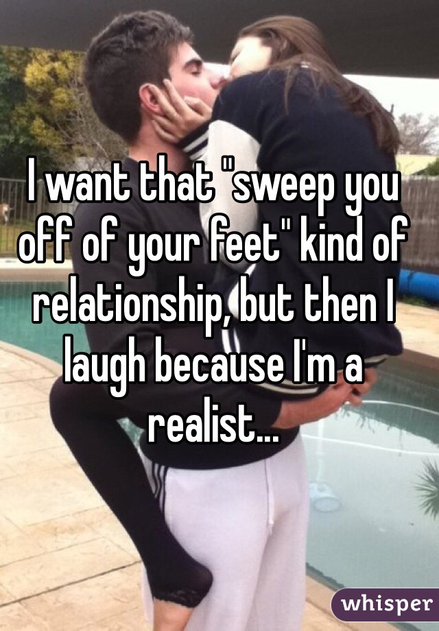 I want that "sweep you off of your feet" kind of relationship, but then I laugh because I'm a realist... 