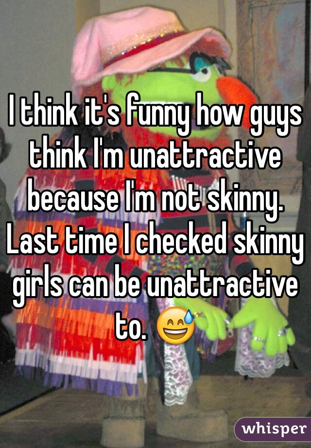 I think it's funny how guys think I'm unattractive because I'm not skinny. Last time I checked skinny girls can be unattractive to. 😅