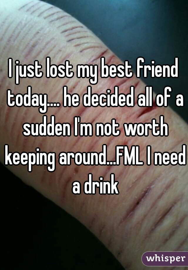 I just lost my best friend today.... he decided all of a sudden I'm not worth keeping around...FML I need a drink