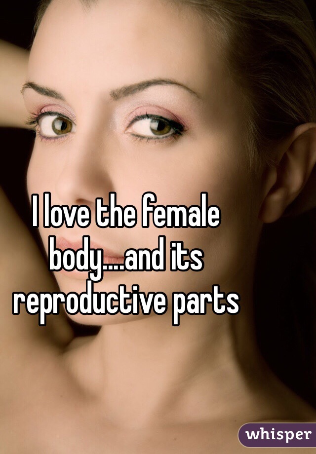 I love the female body....and its reproductive parts 