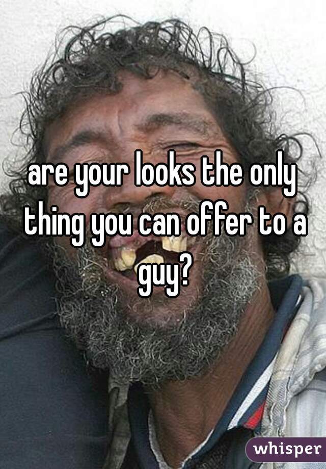 are your looks the only thing you can offer to a guy?