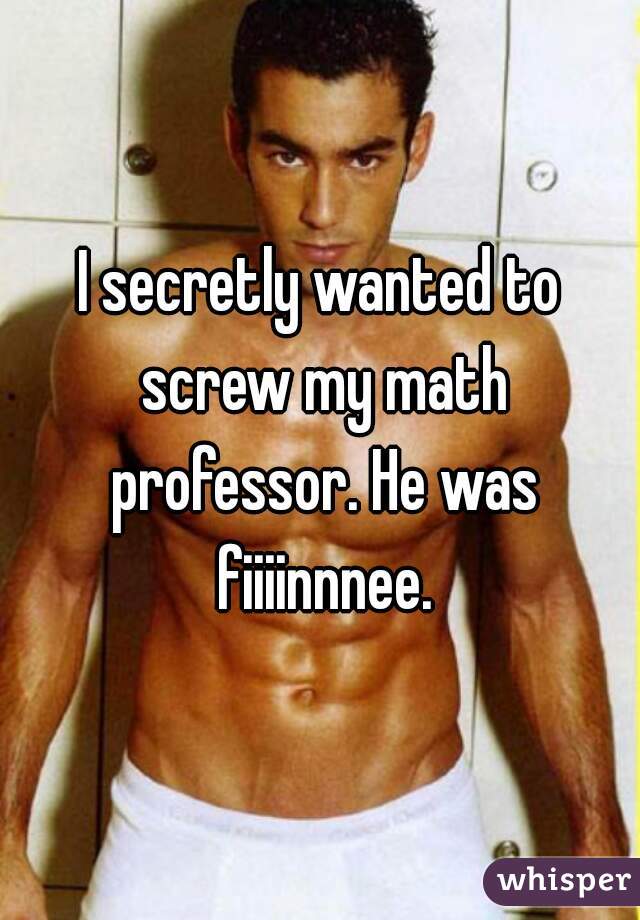 I secretly wanted to screw my math professor. He was fiiiinnnee.