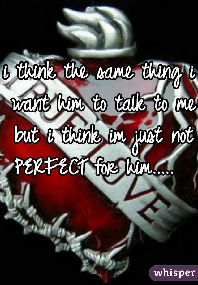 i think the same thing i want him to talk to me but i think im just not PERFECT for him.....   