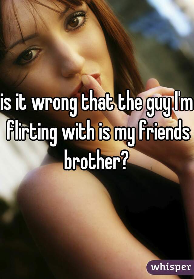 is it wrong that the guy I'm flirting with is my friends brother? 