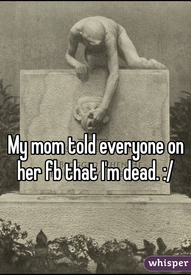 My mom told everyone on her fb that I'm dead. :/