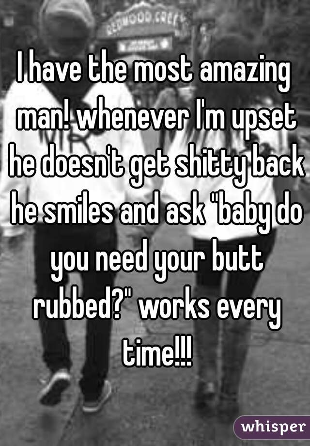 I have the most amazing man! whenever I'm upset he doesn't get shitty back he smiles and ask "baby do you need your butt rubbed?" works every time!!!