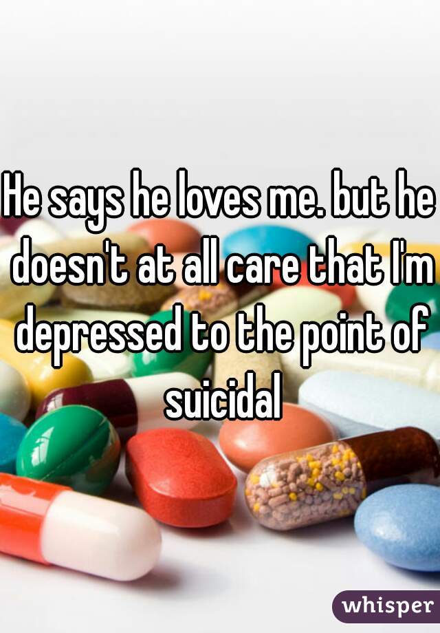 He says he loves me. but he doesn't at all care that I'm depressed to the point of suicidal