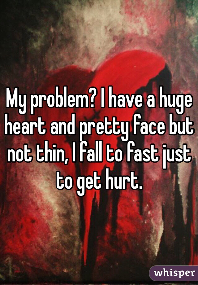 My problem? I have a huge heart and pretty face but not thin, I fall to fast just to get hurt.