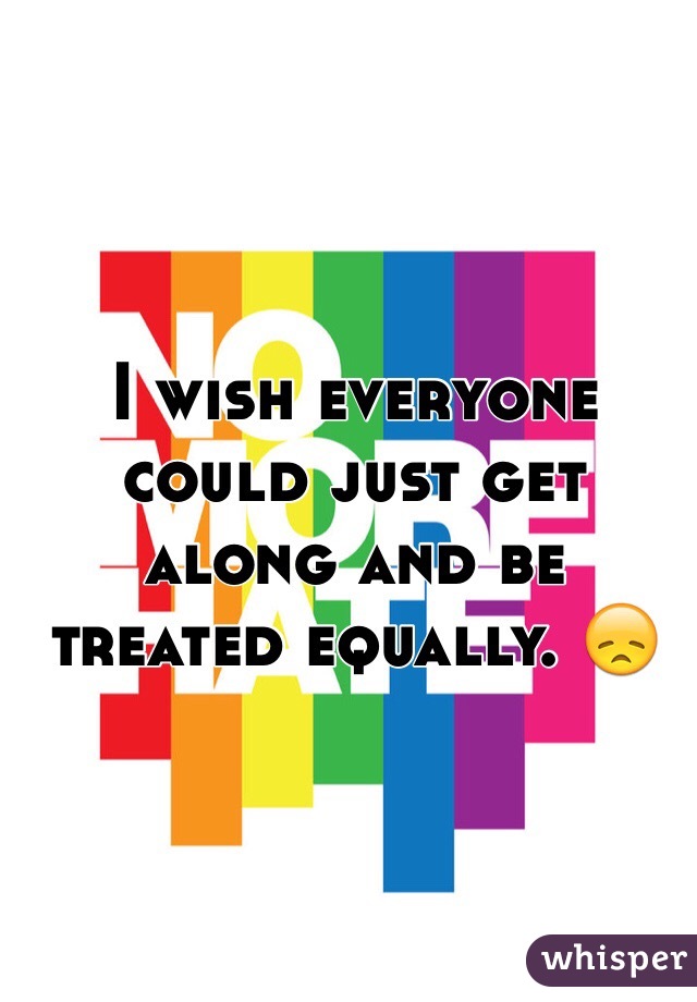 I wish everyone could just get along and be treated equally. 😞