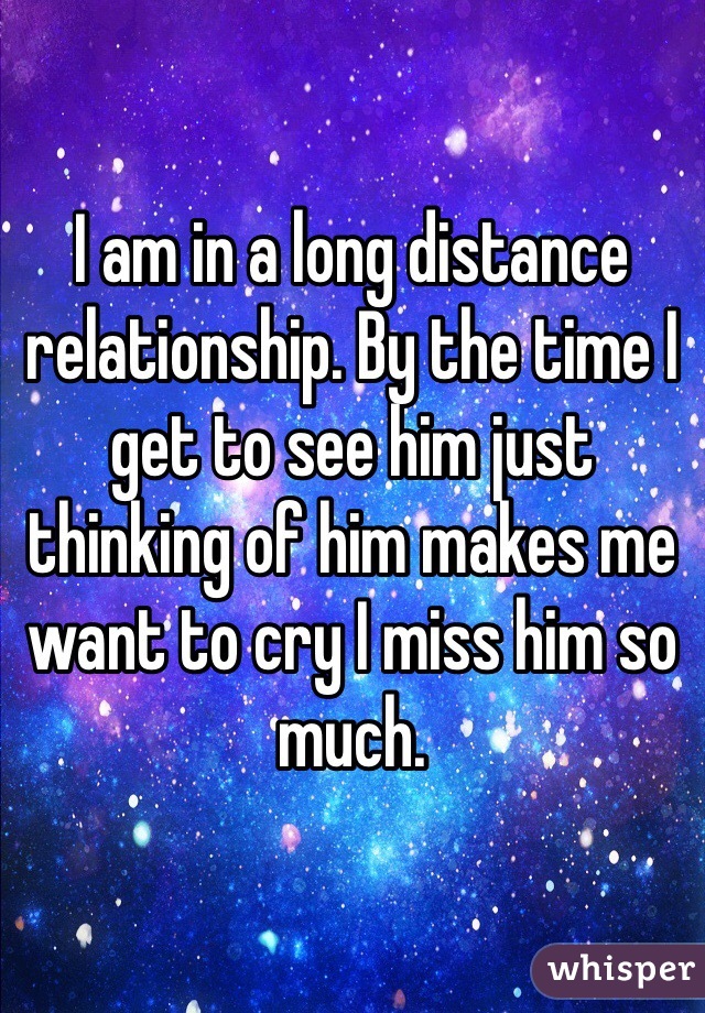 I am in a long distance relationship. By the time I get to see him just thinking of him makes me want to cry I miss him so much. 