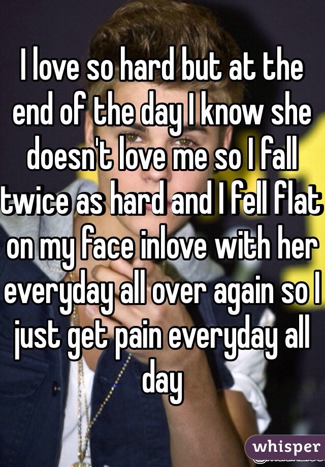 I love so hard but at the end of the day I know she doesn't love me so I fall twice as hard and I fell flat on my face inlove with her everyday all over again so I just get pain everyday all day