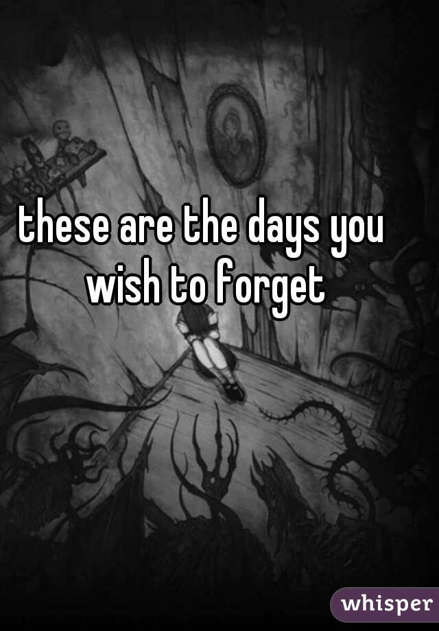 these are the days you wish to forget