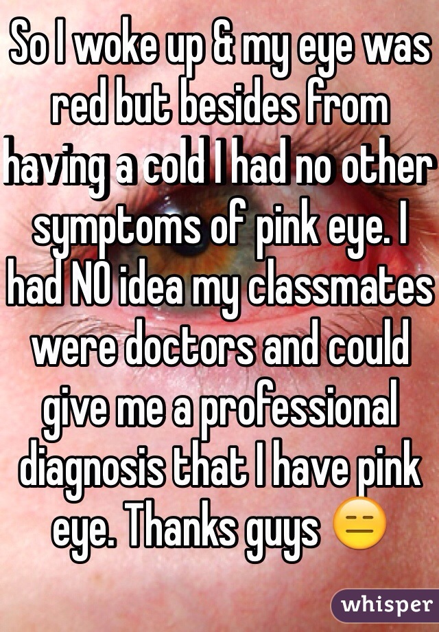 So I woke up & my eye was red but besides from having a cold I had no other symptoms of pink eye. I had NO idea my classmates were doctors and could give me a professional diagnosis that I have pink eye. Thanks guys 😑