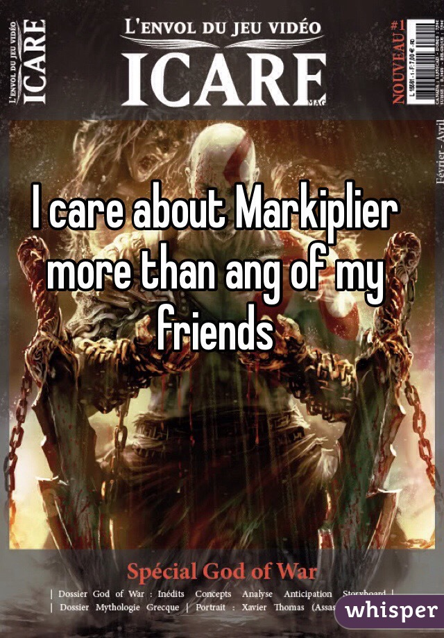 I care about Markiplier more than ang of my friends