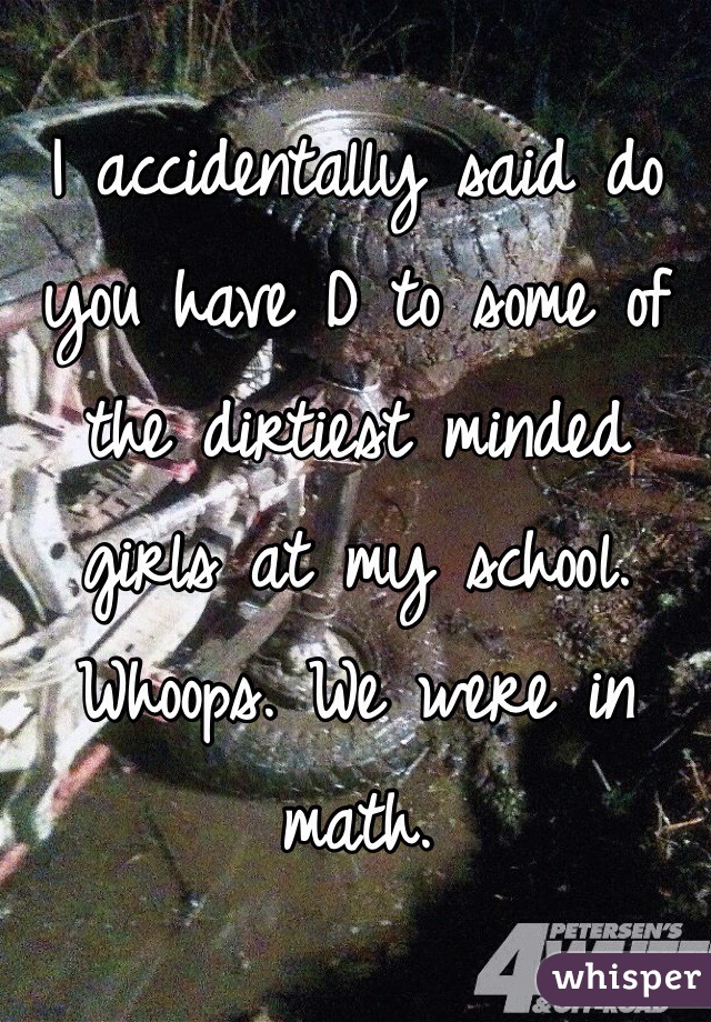 I accidentally said do you have D to some of the dirtiest minded girls at my school. Whoops. We were in math. 