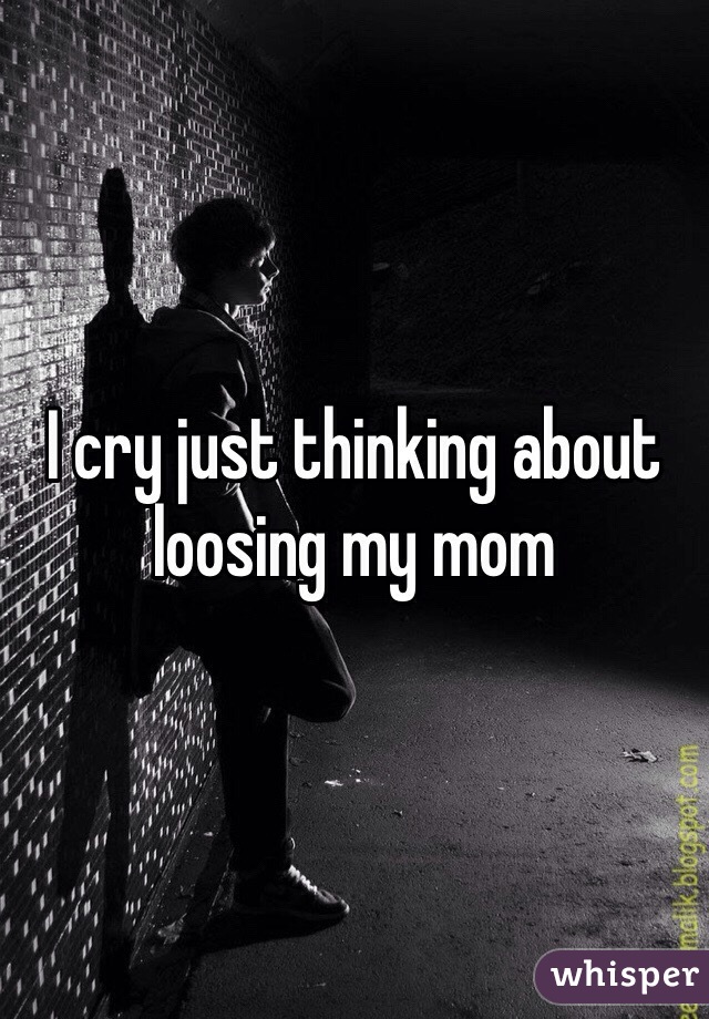 I cry just thinking about loosing my mom