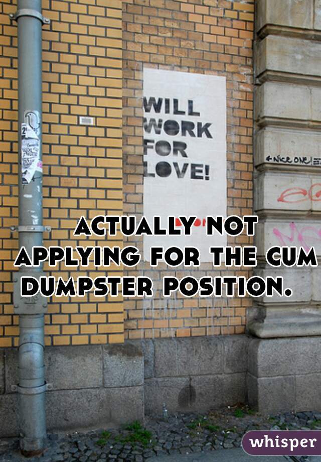 
 actually not applying for the cum dumpster position.  

    