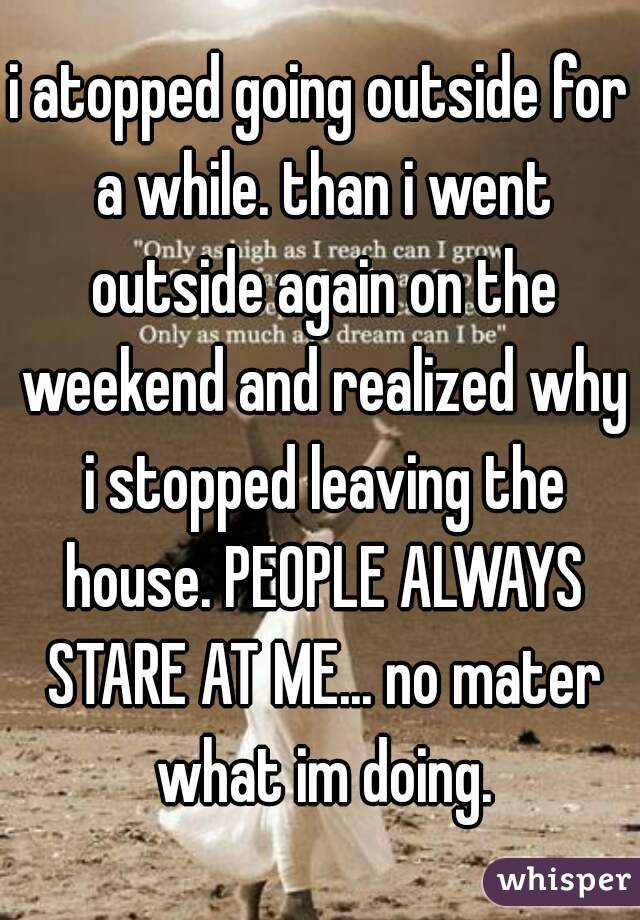 i atopped going outside for a while. than i went outside again on the weekend and realized why i stopped leaving the house. PEOPLE ALWAYS STARE AT ME... no mater what im doing.