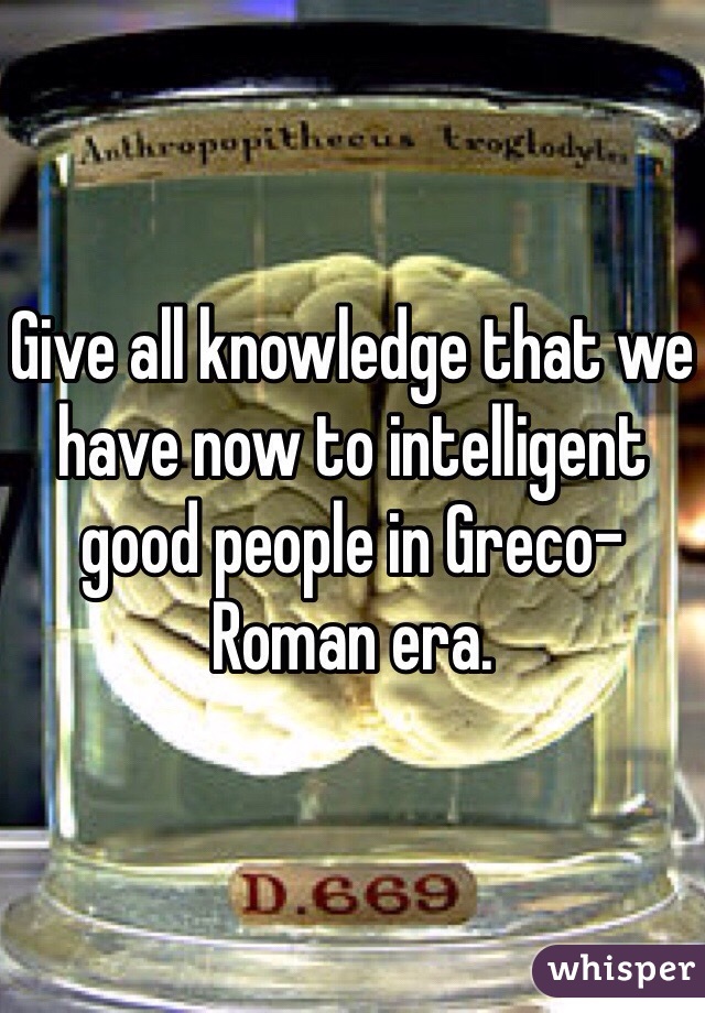 Give all knowledge that we have now to intelligent good people in Greco-Roman era.