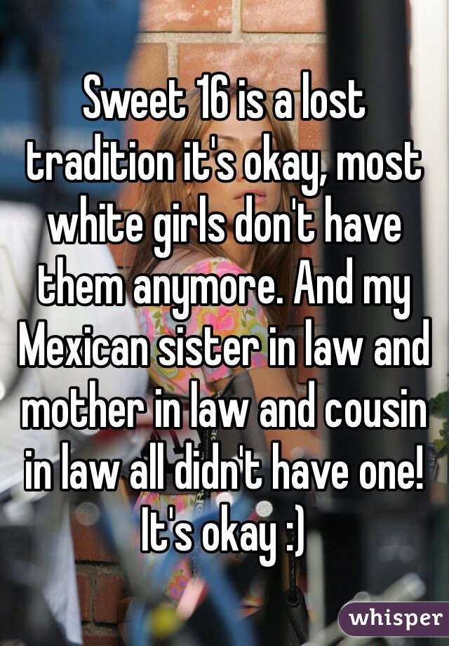 Sweet 16 is a lost tradition it's okay, most white girls don't have them anymore. And my Mexican sister in law and mother in law and cousin in law all didn't have one! It's okay :) 