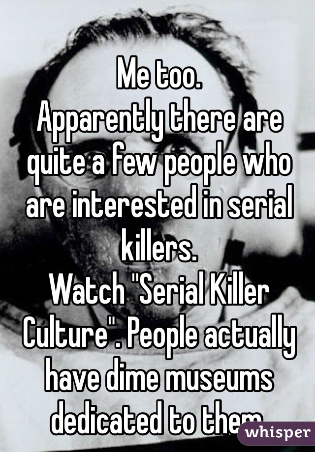 Me too. 
Apparently there are quite a few people who are interested in serial killers. 
Watch "Serial Killer Culture". People actually have dime museums dedicated to them. 