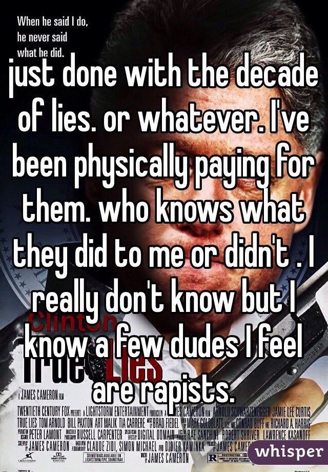 just done with the decade of lies. or whatever. I've been physically paying for them. who knows what they did to me or didn't . I really don't know but I know a few dudes I feel are rapists.