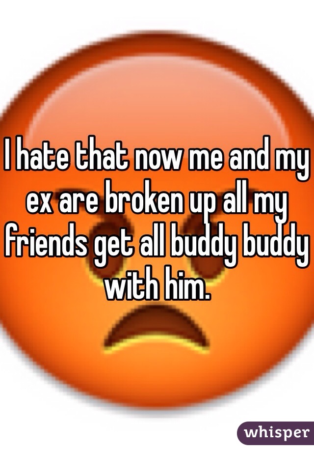 I hate that now me and my ex are broken up all my friends get all buddy buddy with him. 