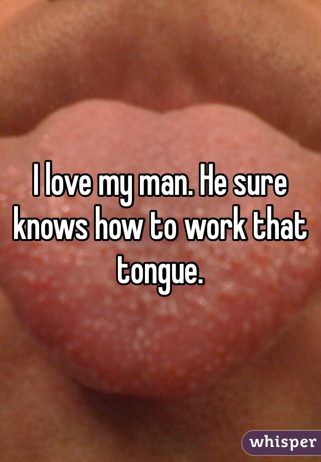 I love my man. He sure knows how to work that tongue.  