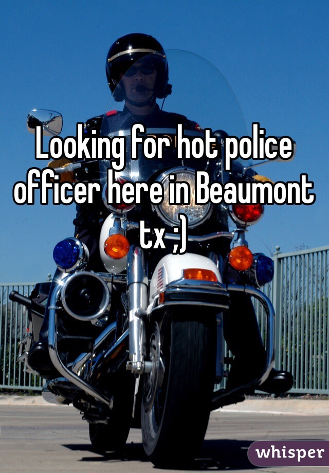 Looking for hot police officer here in Beaumont tx ;)