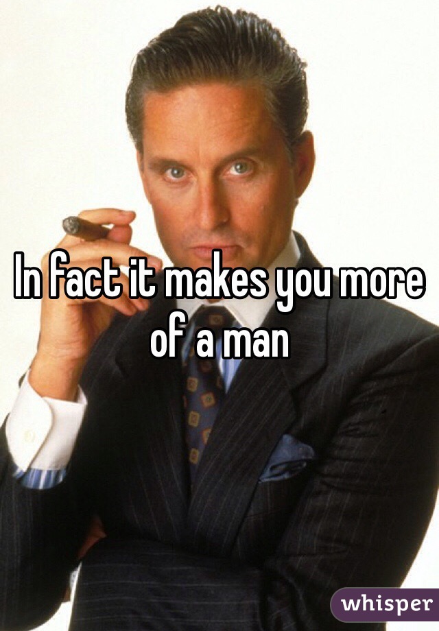 In fact it makes you more of a man