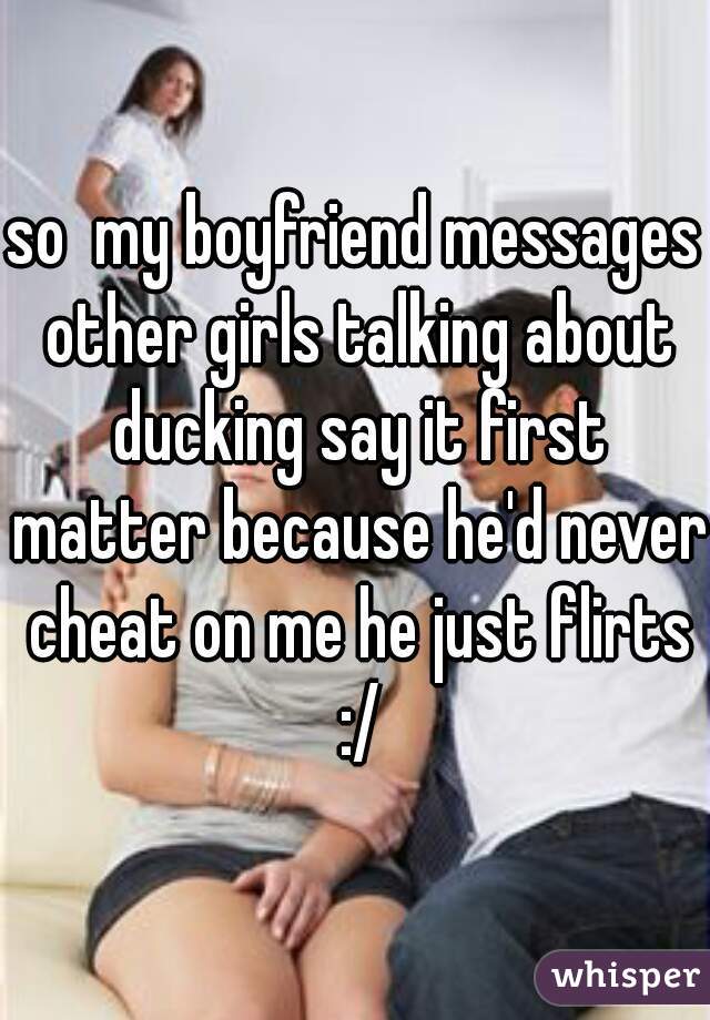 so  my boyfriend messages other girls talking about ducking say it first matter because he'd never cheat on me he just flirts :/