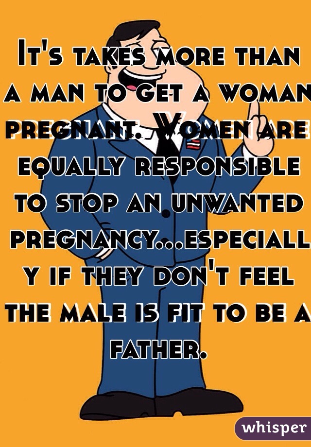 It's takes more than a man to get a woman pregnant. Women are equally responsible to stop an unwanted pregnancy...especially if they don't feel the male is fit to be a father. 