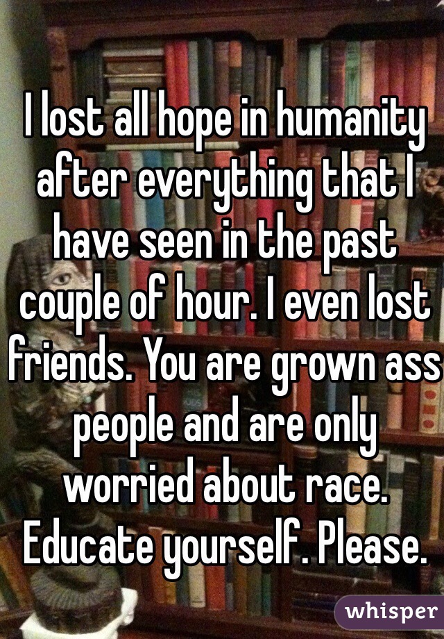 I lost all hope in humanity after everything that I have seen in the past couple of hour. I even lost friends. You are grown ass people and are only worried about race. Educate yourself. Please.