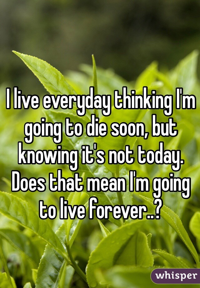 I live everyday thinking I'm going to die soon, but knowing it's not today. Does that mean I'm going to live forever..?