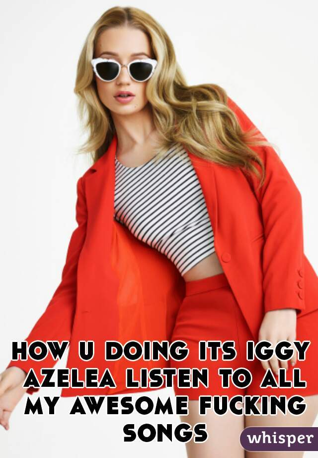 how u doing its iggy azelea listen to all my awesome fucking songs