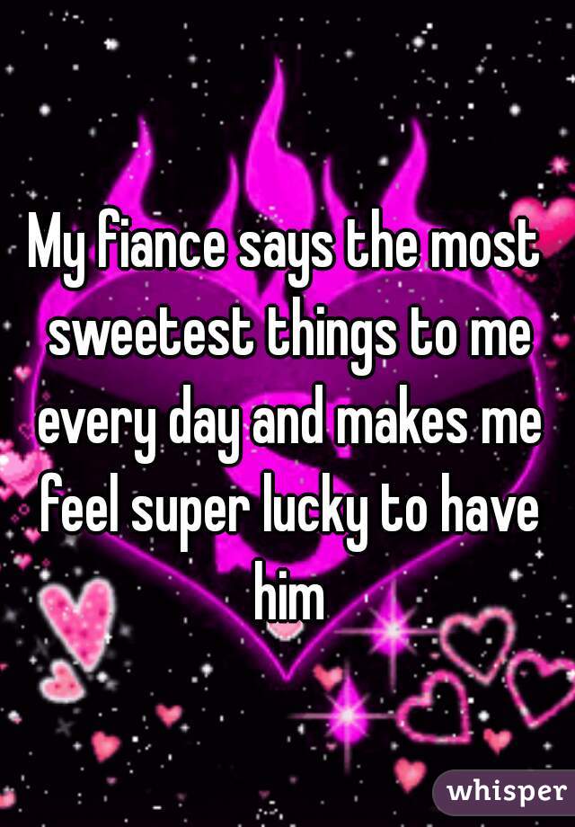 My fiance says the most sweetest things to me every day and makes me feel super lucky to have him